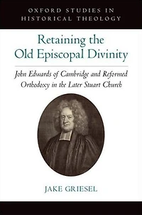 Retaining the Old Episcopal Divinity: John Edwards of Cambridge and Reformed Orthodoxy Later Stuart Church