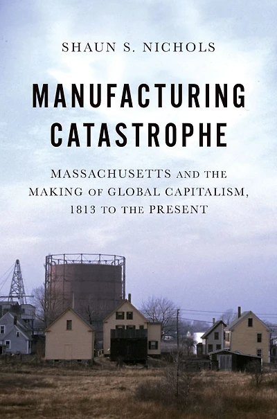 Manufacturing Catastrophe: Massachusetts and the Making of Global Capitalism, 1813 to Present