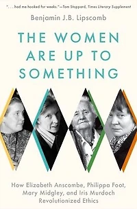 The Women Are Up to Something: How Elizabeth Anscombe, Philippa Foot, Mary Midgley, and Iris Murdoch Revolutionized Ethics