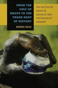 From The Cult of Waste to Trash Heap History: Politics Socialist and Postsocialist Hungary