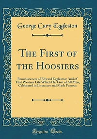 The First of the Hoosiers: Reminiscences of Edward Eggleston; And of That Western Life Which He, First of All Men, Celebrated in Literature and Made Famous (Classic Reprint)