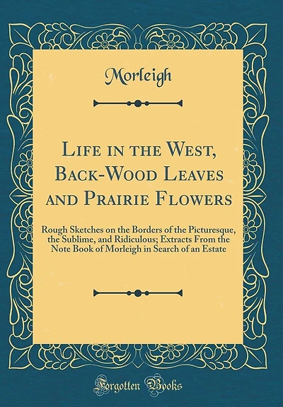 Life in the West, Back-Wood Leaves and Prairie Flowers: Rough Sketches on the Borders of the Picturesque, the Sublime, and Ridiculous; Extracts From the Note Book of Morleigh in Search of an Estate (Classic Reprint)