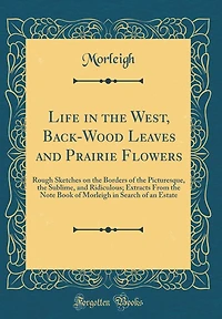 Life in the West, Back-Wood Leaves and Prairie Flowers: Rough Sketches on the Borders of the Picturesque, the Sublime, and Ridiculous; Extracts From the Note Book of Morleigh in Search of an Estate (Classic Reprint)