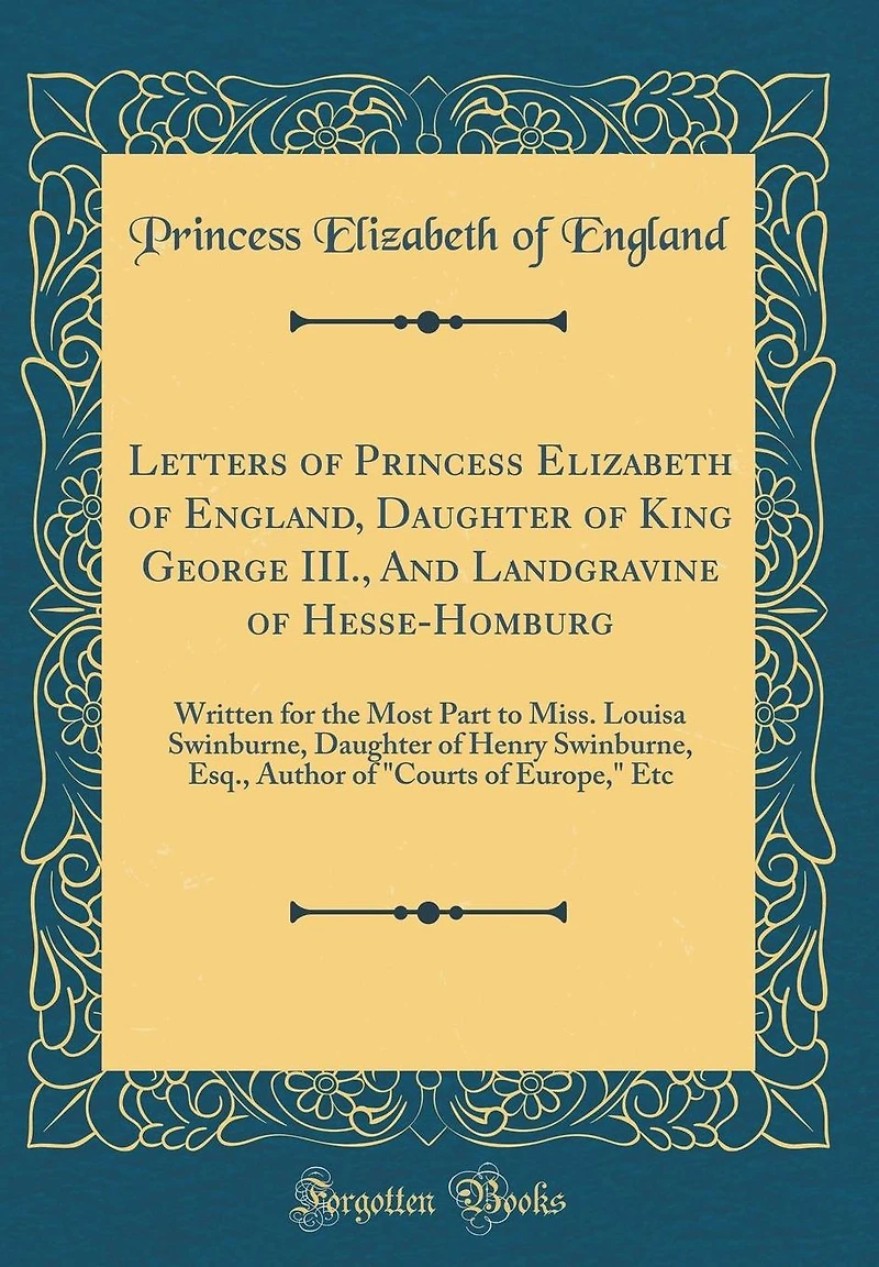Letters of Princess Elizabeth of England, Daughter of King George III., And Landgravine of Hesse-Homburg: Written for the Most Part to Miss. Louisa Swinburne, Daughter of Henry Swinburne, Esq., Author of "Courts of Europe," Etc (Classic Reprint)