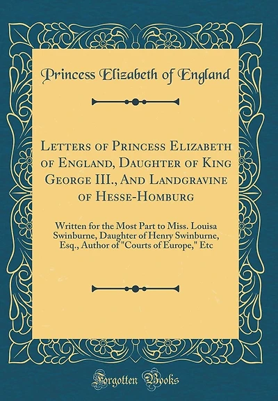 Letters of Princess Elizabeth of England, Daughter of King George III., And Landgravine of Hesse-Homburg: Written for the Most Part to Miss. Louisa Swinburne, Daughter of Henry Swinburne, Esq., Author of "Courts of Europe," Etc (Classic Reprint)
