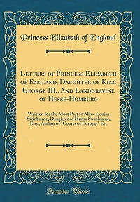 Letters of Princess Elizabeth of England, Daughter of King George III., And Landgravine of Hesse-Homburg: Written for the Most Part to Miss. Louisa Swinburne, Daughter of Henry Swinburne, Esq., Author of "Courts of Europe," Etc (Classic Reprint)