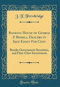 Banking House of George P. Bissell Dealers in Safe Eight Per Cent: Bonds, Government Securities, and First-Class Investments (Classic Reprint)