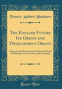 The English Future Its Origin and Development Origin: A Dissertation Written for the Degree of Doctor of Philosophy From the University of Leipzig (Classic Reprint)
