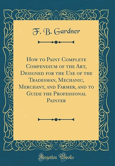 How to Paint Complete Compendium of the Art, Designed for the Use of the Tradesman, Mechanic, Merchant, and Farmer, and to Guide the Professional Painter (Classic Reprint)