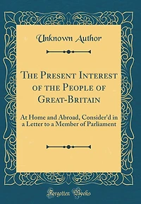 The Present Interest of the People of Great-Britain: At Home and Abroad, Consider'd in a Letter to a Member of Parliament (Classic Reprint)
