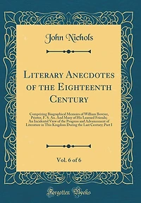 Literary Anecdotes of the Eighteenth Century, Vol. 6 of 6: Comprizing Biographical Memoirs of William Bowyer, Printer, F. S. An. and Many of His Learned Friends; An Incidental View of the Progress and Advancement of Literature in This Kingdom During the L