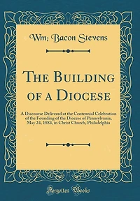 The Building of a Diocese: A Discourse Delivered at the Centennial Celebration of the Founding of the Diocese of Pennsylvania, May 24, 1884, in Christ Church, Philadelphia (Classic Reprint)