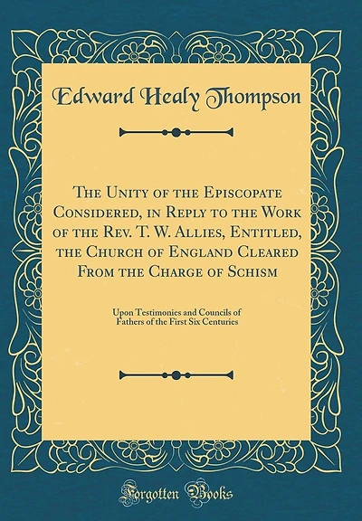 The Unity of the Episcopate Considered, in Reply to the Work of the Rev. T. W. Allies, Entitled, the Church of England Cleared From the Charge of Schism: Upon Testimonies and Councils of Fathers of the First Six Centuries (Classic Reprint)