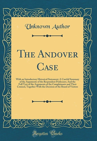 The Andover Case: With an Introductory Historical Statement; A Careful Summary of the Arguments of the Respondent Professors; And the Full Text of the Arguments of the Complainants and Their Counsel, Together With the Decision of the Board of Visitors