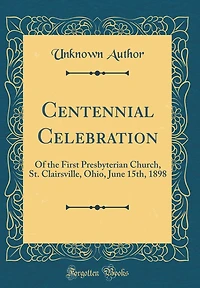Centennial Celebration: Of the First Presbyterian Church, St. Clairsville, Ohio, June 15th, 1898 (Classic Reprint)