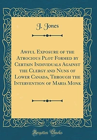 Awful Exposure of the Atrocious Plot Formed by Certain Individuals Against the Clergy and Nuns of Lower Canada, Through the Intervention of Maria Monk (Classic Reprint)