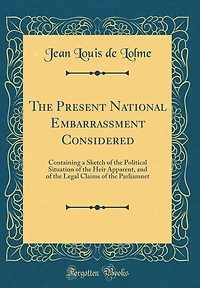 The Present National Embarrassment Considered: Containing a Sketch of the Political Situation of the Heir Apparent, and of the Legal Claims of the Parliamnet (Classic Reprint)