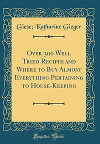 Over 300 Well Tried Recipes and Where to Buy Almost Everything Pertaining to House-Keeping (Classic Reprint)