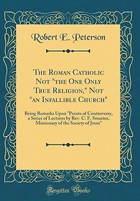 The Roman Catholic Not "the One Only True Religion," Not "an Infallible Church": Being Remarks Upon "Points of Controversy, a Series of Lectures by Rev. C. F. Smarius, Missionary of the Society of Jesus" (Classic Reprint)