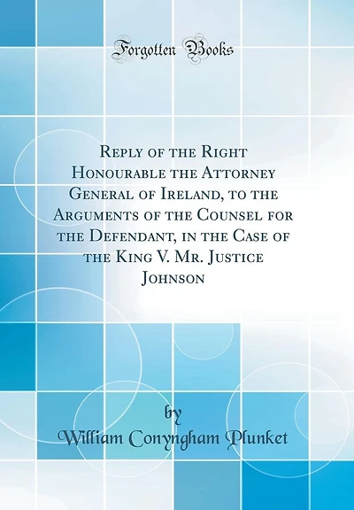 Reply of the Right Honourable the Attorney General of Ireland, to the Arguments of the Counsel for the Defendant, in the Case of the King V. Mr. Justice Johnson (Classic Reprint)