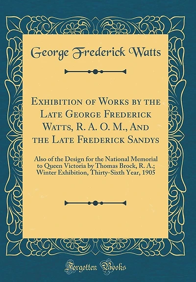 Exhibition of Works by the Late George Frederick Watts, R. A. O. M., and the Late Frederick Sandys: Also of the Design for the National Memorial to Queen Victoria by Thomas Brock, R. A.; Winter Exhibition, Thirty-Sixth Year, 1905 (Classic Reprint)