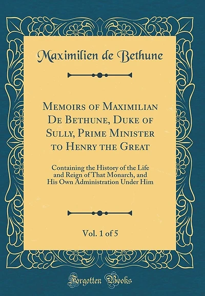 Memoirs of Maximilian De Bethune, Duke of Sully, Prime Minister to Henry the Great, Vol. 1 of 5: Containing the History of the Life and Reign of That Monarch, and His Own Administration Under Him (Classic Reprint)