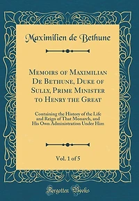 Memoirs of Maximilian De Bethune, Duke of Sully, Prime Minister to Henry the Great, Vol. 1 of 5: Containing the History of the Life and Reign of That Monarch, and His Own Administration Under Him (Classic Reprint)