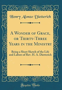 A Wonder of Grace, or Thirty-Three Years in the Ministry: Being a Short Sketch of the Life and Labors of Rev. H. A. Dietterich (Classic Reprint)