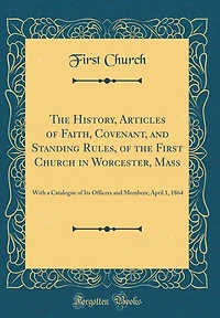 The History, Articles of Faith, Covenant, and Standing Rules, of the First Church in Worcester, Mass: With a Catalogue of Its Officers and Members; April 1, 1864 (Classic Reprint)