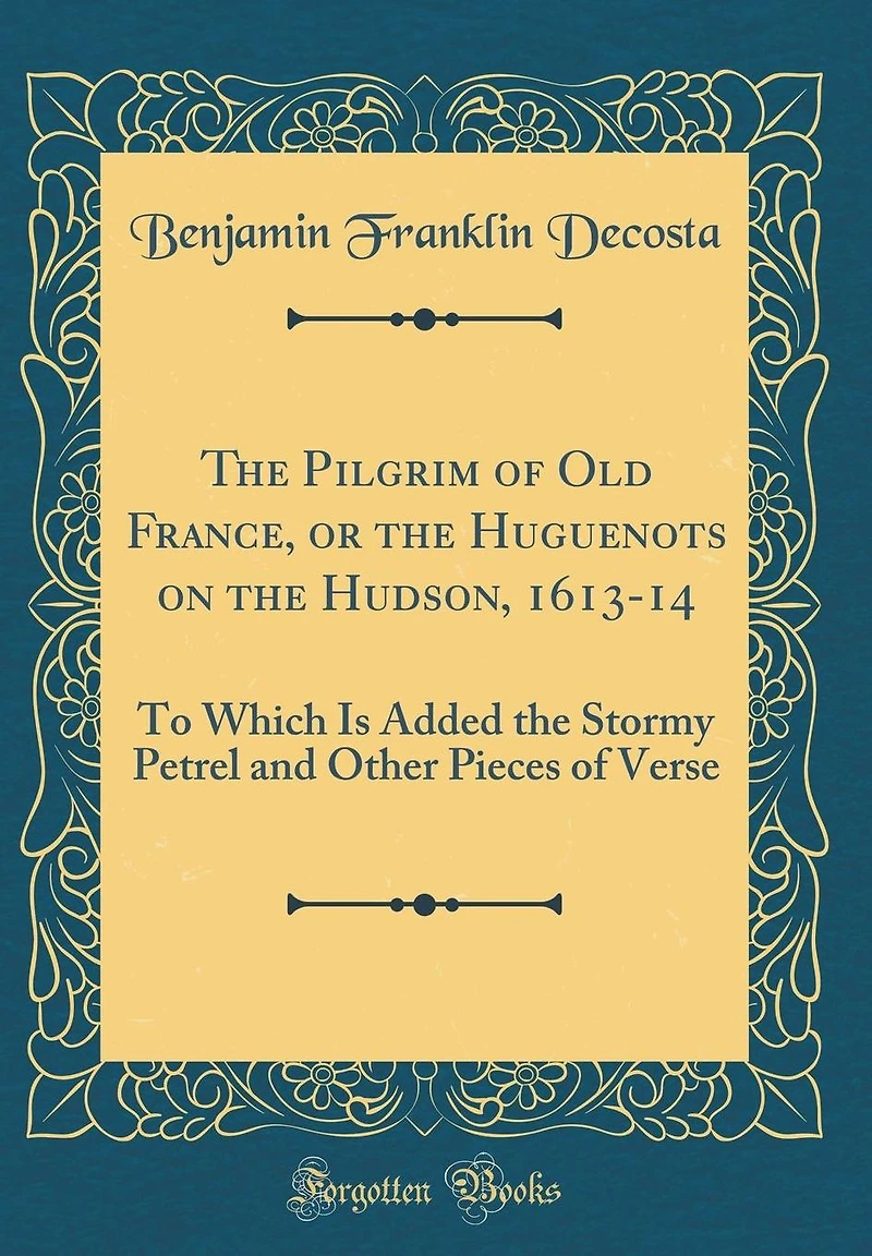 The Pilgrim of Old France, or the Huguenots on the Hudson, 1613-14: To Which Is Added the Stormy Petrel and Other Pieces of Verse (Classic Reprint)