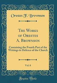 The Works of Orestes A. Brownson, Vol. 8: Containing the Fourth Part of the Writings in Defence of the Church (Classic Reprint)