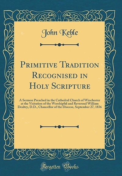 Primitive Tradition Recognised in Holy Scripture: A Sermon Preached in the Cathedral Church of Winchester at the Visitation of the Worshipful and Reverend William Dealtry, D.D., Chancellor of the Diocese, September 27, 1836 (Classic Reprint)