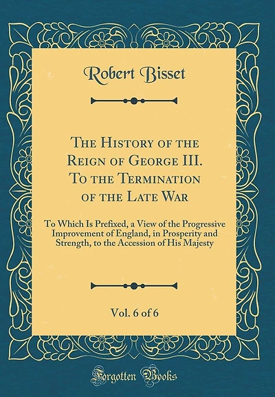 The History of the Reign of George III. To the Termination of the Late War, Vol. 6 of 6: To Which Is Prefixed, a View of the Progressive Improvement of England, in Prosperity and Strength, to the Accession of His Majesty (Classic Reprint)