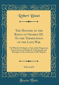 The History of the Reign of George III. To the Termination of the Late War, Vol. 6 of 6: To Which Is Prefixed, a View of the Progressive Improvement of England, in Prosperity and Strength, to the Accession of His Majesty (Classic Reprint)
