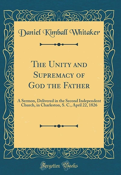 The Unity and Supremacy of God the Father: A Sermon, Delivered in the Second Independent Church, in Charleston, S. C., April 22, 1826 (Classic Reprint)
