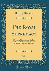 The Royal Supremacy, Vol. 1: Not an Arbitrary Authority but Limited by the Laws of the Church, of Which Kings Are Members (Classic Reprint)