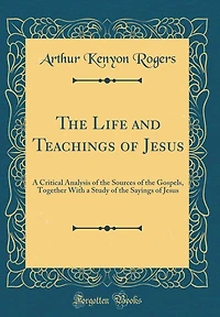 The Life and Teachings of Jesus: A Critical Analysis of the Sources of the Gospels, Together With a Study of the Sayings of Jesus (Classic Reprint)