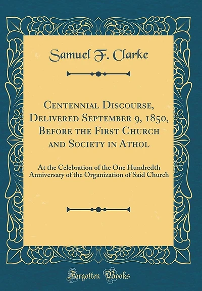 Centennial Discourse, Delivered September 9, 1850, Before the First Church and Society in Athol: At the Celebration of the One Hundredth Anniversary of the Organization of Said Church (Classic Reprint)