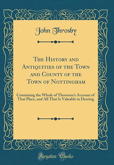 The History and Antiquities of the Town and County of the Town of Nottingham: Containing the Whole of Thoroton's Account of That Place, and All That Is Valuable in Deering (Classic Reprint)