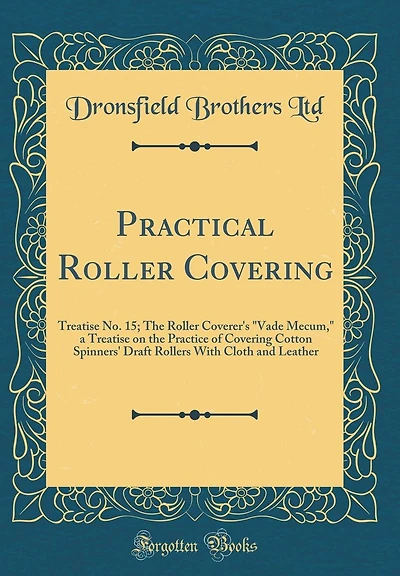 Practical Roller Covering: Treatise No. 15; The Roller Coverer's "Vade Mecum," a Treatise on the Practice of Covering Cotton Spinners' Draft Rollers With Cloth and Leather (Classic Reprint)