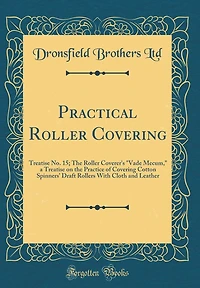 Practical Roller Covering: Treatise No. 15; The Roller Coverer's "Vade Mecum," a Treatise on the Practice of Covering Cotton Spinners' Draft Rollers With Cloth and Leather (Classic Reprint)