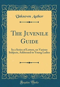 The Juvenile Guide: In a Series of Letters, on Various Subjects, Addressed to Young Ladies (Classic Reprint)