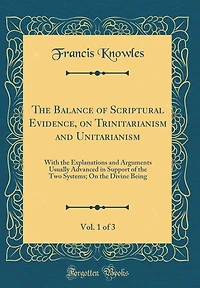 The Balance of Scriptural Evidence, on Trinitarianism and Unitarianism, Vol. 1 of 3: With the Explanations and Arguments Usually Advanced in Support of the Two Systems; On the Divine Being (Classic Reprint)