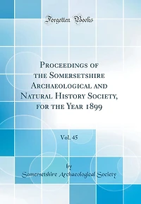 Proceedings of the Somersetshire Archaeological and Natural History Society, for the Year 1899, Vol. 45 (Classic Reprint)