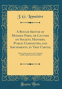 A Rough Sketch of Modern Paris, or Letters on Society, Manners, Public Curiosities, and Amusements, in That Capital: Written During the Last Two Months of 1801 and the First Five of 1802 (Classic Reprint)