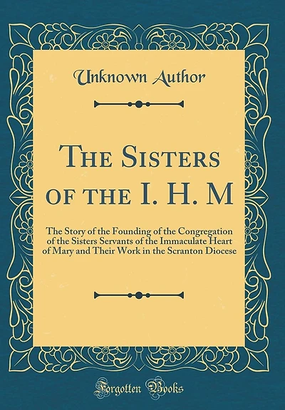 The Sisters of the I. H. M: The Story of the Founding of the Congregation of the Sisters Servants of the Immaculate Heart of Mary and Their Work in the Scranton Diocese (Classic Reprint)