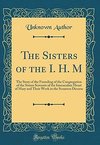 The Sisters of the I. H. M: The Story of the Founding of the Congregation of the Sisters Servants of the Immaculate Heart of Mary and Their Work in the Scranton Diocese (Classic Reprint)