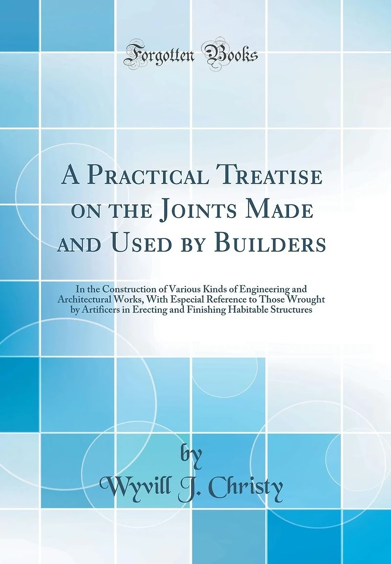 A Practical Treatise on the Joints Made and Used by Builders: In the Construction of Various Kinds of Engineering and Architectural Works, With Especial Reference to Those Wrought by Artificers in Erecting and Finishing Habitable Structures
