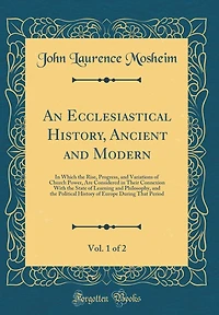 An Ecclesiastical History, Ancient and Modern, Vol. 1 of 2: In Which the Rise, Progress, and Variations of Church Power, Are Considered in Their Connexion With the State of Learning and Philosophy, and the Political History of Europe During That Period
