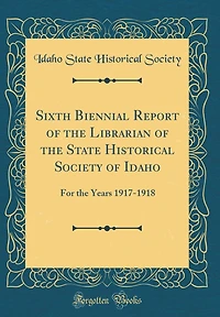 Sixth Biennial Report of the Librarian of the State Historical Society of Idaho: For the Years 1917-1918 (Classic Reprint)